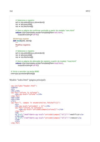 164 MVC
# Seleciona o registro
sel = zoo.select(zoo.c.id==ident)
rec = sel.execute()
res = rec.fetchone()
# Gera a página de confirmar exclusão a partir do modelo "rem.html"
return cherrytemplate.renderTemplate(file='rem.html',
outputEncoding='utf-8')
@cherrypy.expose
def mod(self, ident):
"""
Modifica registros
"""
# Seleciona o registro
sel = zoo.select(zoo.c.id==ident)
rec = sel.execute()
res = rec.fetchone()
# Gera a página de alteração de registro a partir do modelo "mod.html"
return cherrytemplate.renderTemplate(file='mod.html',
outputEncoding='utf-8')
# Inicia o servidor na porta 8080
cherrypy.quickstart(Root())
Modelo “index.html” (página principal):
<py-include="header.html">
<table>
<tr>
<th></th>
<py-for="coluna in colunas">
<th><py-eval="coluna"></th>
</py-for>
<th></th>
<th></th>
</tr>
<py-for="i, campos in enumerate(rec.fetchall())">
<tr>
<th><py-eval="unicode(i + 1)"></th>
<py-for="coluna in colunas">
<td><py-eval="unicode(campos[coluna])"></td>
</py-for>
<td>
<a href="/mod?ident=<py-eval="unicode(campos['id'])">">modificar</a>
</td><td>
<a href="/rem?ident=<py-eval="unicode(campos['id'])">">remover</a>
</td>
</tr>
</py-for>
 