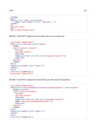 MVC 165
</table>
<br />
<form action="/add" method="post">
<input type="submit" value=" adicionar " />
</form>
<p>
<py-eval="msg">
</p>
<py-include="footer.html">
Modelo “add.html” (página de formulário para novos registros):
<py-include="header.html">
<form action="/?op=add" method="post">
<table>
<py-for="coluna in colunas">
<tr><td>
<py-eval="coluna">
</td><td>
<input type="text" size="30" name="<py-eval="coluna">" />
</td></tr>
</py-for>
</table>
<br />
<input type="submit" value=" salvar " />
</form>
<br />
[ <a href="/">voltar</a> ]
<py-include="footer.html">
Modelo “mod.html” (página de formulário para alteração de registros):
<py-include="header.html">
<form action="/?op=mod&ident=<py-eval="unicode(res['id'])">" method="post">
<table border="0">
<py-for="coluna in colunas">
<tr><th>
<py-eval="coluna">
</th><td>
<input type="text" size="30" name="<py-eval="coluna">"
value="<py-eval="unicode(res[coluna])">" />
</td></tr>
</py-for>
</table>
<br />
<input type="submit" value=" salvar " />
</form>
<br />
[ <a href="/">voltar</a> ]
 
