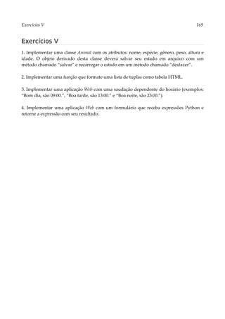 Exercícios V 169
Exercícios V
1. Implementar uma classe Animal com os atributos: nome, espécie, gênero, peso, altura e
idade. O objeto derivado desta classe deverá salvar seu estado em arquivo com um
método chamado “salvar” e recarregar o estado em um método chamado “desfazer”.
2. Implementar uma função que formate uma lista de tuplas como tabela HTML.
3. Implementar uma aplicação Web com uma saudação dependente do horário (exemplos:
“Bom dia, são 09:00.”, “Boa tarde, são 13:00.” e “Boa noite, são 23:00.”).
4. Implementar uma aplicação Web com um formulário que receba expressões Python e
retorne a expressão com seu resultado.
 