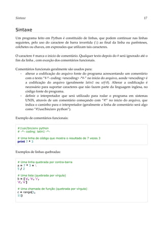 Sintaxe 17
Sintaxe
Um programa feito em Python é constituído de linhas, que podem continuar nas linhas
seguintes, pelo uso do caractere de barra invertida () ao final da linha ou parênteses,
colchetes ou chaves, em expressões que utilizam tais caracteres.
O caractere # marca o inicio de comentário. Qualquer texto depois do # será ignorado até o
fim da linha , com exceção dos comentários funcionais.
Comentários funcionais geralmente são usados para:
▪ alterar a codificação do arquivo fonte do programa acrescentando um comentário
com o texto “#-*- coding: <encoding> -*#-” no inicio do arquivo, aonde <encoding> é
a codificação do arquivo (geralmente latin1 ou utf-8). Alterar a codificação é
necessário para suportar caracteres que não fazem parte da linguagem inglesa, no
código fonte do programa.
▪ definir o interpretador que será utilizado para rodar o programa em sistemas
UNIX, através de um comentário começando com “#!” no inicio do arquivo, que
indica o caminho para o interpretador (geralmente a linha de comentário será algo
como “#!/usr/bin/env python”).
Exemplo de comentários funcionais:
#!/usr/bin/env python
# -*- coding: latin1 -*-
# Uma linha de código que mostra o resultado de 7 vezes 3
print 7 * 3
Exemplos de linhas quebradas:
# Uma linha quebrada por contra-barra
a = 7 * 3 + 
5 / 2
# Uma lista (quebrada por vírgula)
b = ['a', 'b', 'c',
'd', 'e']
# Uma chamada de função (quebrada por vírgula)
c = range(1,
11)
 