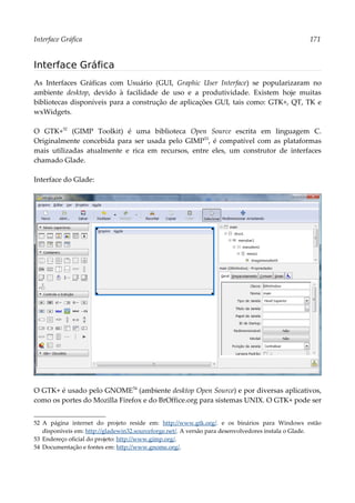 Interface Gráfica 171
Interface Gráfica
As Interfaces Gráficas com Usuário (GUI, Graphic User Interface) se popularizaram no
ambiente desktop, devido à facilidade de uso e a produtividade. Existem hoje muitas
bibliotecas disponíveis para a construção de aplicações GUI, tais como: GTK+, QT, TK e
wxWidgets.
O GTK+52
(GIMP Toolkit) é uma biblioteca Open Source escrita em linguagem C.
Originalmente concebida para ser usada pelo GIMP53
, é compatível com as plataformas
mais utilizadas atualmente e rica em recursos, entre eles, um construtor de interfaces
chamado Glade.
Interface do Glade:
O GTK+ é usado pelo GNOME54
(ambiente desktop Open Source) e por diversas aplicativos,
como os portes do Mozilla Firefox e do BrOffice.org para sistemas UNIX. O GTK+ pode ser
52 A página internet do projeto reside em: http://www.gtk.org/. e os binários para Windows estão
disponíveis em: http://gladewin32.sourceforge.net/. A versão para desenvolvedores instala o Glade.
53 Endereço oficial do projeto: http://www.gimp.org/.
54 Documentação e fontes em: http://www.gnome.org/.
 