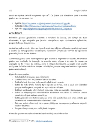 172 Interface Gráfica
usado no Python através do pacote PyGTK55
. Os portes das bibliotecas para Windows
podem ser encontrados em:
▪ PyGTK: http://ftp.gnome.org/pub/gnome/binaries/win32/pygtk/
▪ PyGObject: http://ftp.gnome.org/pub/gnome/binaries/win32/pygobject/
▪ PyCairo: http://ftp.gnome.org/pub/gnome/binaries/win32/pycairo/
Arquitetura
Interfaces gráficas geralmente utilizam a metáfora do desktop, um espaço em duas
dimensões, é que ocupado por janelas retangulares, que representam aplicativos,
propriedades ou documentos.
As janelas podem conter diversos tipos de controles (objetos utilizados para interagir com
o usuário ou para apresentar informações) e containers (objetos que servem de repositório
para coleções de outros objetos).
A interface gráfica deve ficar esperando por eventos e responder de acordo. Os eventos
podem ser resultado da interação do usuário, como cliques e arrastar de mouse ou
digitação ou de eventos de sistema, como o relógio da máquina. A reação a um evento
qualquer é definida através de funções callback (funções que são passadas como argumento
para outras rotinas).
Controles mais usados:
▪ Rótulo (label): retângulo que exibe texto.
▪ Caixa de texto (text box): área de edição de texto.
▪ Botão (button): área que pode ser ativada interativamente.
▪ Botão de rádio (radio button): tipo especial de botão, com o qual são formados
grupos aonde apenas um pode ser apertado de cada vez.
▪ Botão de verificação (check button): botão que pode ser marcado e desmarcado.
▪ Barras de rolagem (scroll bars): controles deslizantes horizontais ou verticais, usados
para intervalos de valores numéricos.
▪ Botão giratório (spin button): caixa de texto com dois botões com setas ao lado que
incrementam e decrementam o número na caixa.
▪ Barra de status (status bar): barra para exibição de mensagens, geralmente na parte
inferior da janela.
▪ Imagem (image): área para exibição de imagens.
Controles podem ter aceleradores (teclas de atalho) associados a eles.
55 A página na internet do PyGTK é http://www.pygtk.org/.
 