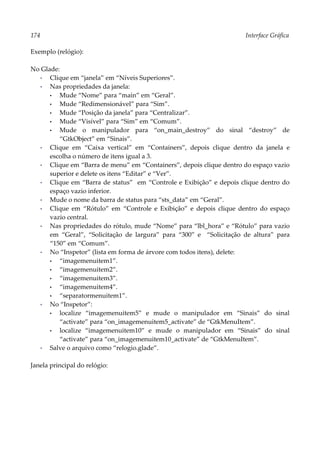 174 Interface Gráfica
Exemplo (relógio):
No Glade:
▪ Clique em “janela” em “Níveis Superiores”.
▪ Nas propriedades da janela:
• Mude “Nome” para “main” em “Geral”.
• Mude “Redimensionável” para “Sim”.
• Mude “Posição da janela” para “Centralizar”.
• Mude “Visível” para “Sim” em “Comum”.
• Mude o manipulador para “on_main_destroy” do sinal “destroy” de
“GtkObject” em “Sinais”.
▪ Clique em “Caixa vertical” em “Containers”, depois clique dentro da janela e
escolha o número de itens igual a 3.
▪ Clique em “Barra de menu” em “Containers”, depois clique dentro do espaço vazio
superior e delete os itens “Editar” e “Ver”.
▪ Clique em “Barra de status” em “Controle e Exibição” e depois clique dentro do
espaço vazio inferior.
▪ Mude o nome da barra de status para “sts_data” em “Geral”.
▪ Clique em “Rótulo” em “Controle e Exibição” e depois clique dentro do espaço
vazio central.
▪ Nas propriedades do rótulo, mude “Nome” para “lbl_hora” e “Rótulo” para vazio
em “Geral”, “Solicitação de largura” para “300” e “Solicitação de altura” para
“150” em “Comum”.
▪ No “Inspetor” (lista em forma de árvore com todos itens), delete:
• “imagemenuitem1”.
• “imagemenuitem2”.
• “imagemenuitem3”.
• “imagemenuitem4”.
• “separatormenuitem1”.
▪ No “Inspetor”:
• localize “imagemenuitem5” e mude o manipulador em “Sinais” do sinal
“activate” para “on_imagemenuitem5_activate” de “GtkMenuItem”.
• localize “imagemenuitem10” e mude o manipulador em “Sinais” do sinal
“activate” para “on_imagemenuitem10_activate” de “GtkMenuItem”.
▪ Salve o arquivo como “relogio.glade”.
Janela principal do relógio:
 