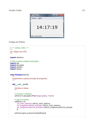 Interface Gráfica 175
Código em Python:
# -*- coding: latin1 -*-
"""
Um relógio com GTK.
"""
import datetime
# GTK e outros módulos associados
import gtk
import gtk.glade
import gobject
import pango
class Relogio(object):
"""
Implementa a janela principal do programa.
"""
def __init__(self):
"""
Inicializa a classe.
"""
# Carrega a interface
self.tree = gtk.glade.XML('relogio.glade', 'main')
# Liga os eventos
callbacks = {
'on_main_destroy': self.on_main_destroy,
'on_imagemenuitem5_activate': self.on_main_destroy,
'on_imagemenuitem10_activate': self.on_imagemenuitem10_activate
}
self.tree.signal_autoconnect(callbacks)
 