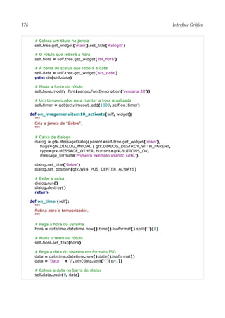 176 Interface Gráfica
# Coloca um título na janela
self.tree.get_widget('main').set_title('Relógio')
# O rótulo que reberá a hora
self.hora = self.tree.get_widget('lbl_hora')
# A barra de status que reberá a data
self.data = self.tree.get_widget('sts_data')
print dir(self.data)
# Muda a fonte do rótulo
self.hora.modify_font(pango.FontDescription('verdana 28'))
# Um temporizador para manter a hora atualizada
self.timer = gobject.timeout_add(1000, self.on_timer)
def on_imagemenuitem10_activate(self, widget):
"""
Cria a janela de "Sobre".
"""
# Caixa de dialogo
dialog = gtk.MessageDialog(parent=self.tree.get_widget('main'),
flags=gtk.DIALOG_MODAL | gtk.DIALOG_DESTROY_WITH_PARENT,
type=gtk.MESSAGE_OTHER, buttons=gtk.BUTTONS_OK,
message_format='Primeiro exemplo usando GTK.')
dialog.set_title('Sobre')
dialog.set_position(gtk.WIN_POS_CENTER_ALWAYS)
# Exibe a caixa
dialog.run()
dialog.destroy()
return
def on_timer(self):
"""
Rotina para o temporizador.
"""
# Pega a hora do sistema
hora = datetime.datetime.now().time().isoformat().split('.')[0]
# Muda o texto do rótulo
self.hora.set_text(hora)
# Pega a data do sistema em formato ISO
data = datetime.datetime.now().date().isoformat()
data = 'Data: ' + '/'.join(data.split('-')[::-1])
# Coloca a data na barra de status
self.data.push(0, data)
 