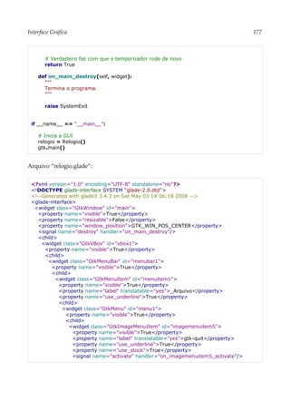 Interface Gráfica 177
# Verdadeiro faz com que o temporizador rode de novo
return True
def on_main_destroy(self, widget):
"""
Termina o programa.
"""
raise SystemExit
if __name__ == "__main__":
# Inicia a GUI
relogio = Relogio()
gtk.main()
Arquivo “relogio.glade”:
<?xml version="1.0" encoding="UTF-8" standalone="no"?>
<!DOCTYPE glade-interface SYSTEM "glade-2.0.dtd">
<!--Generated with glade3 3.4.3 on Sat May 03 14:06:18 2008 -->
<glade-interface>
<widget class="GtkWindow" id="main">
<property name="visible">True</property>
<property name="resizable">False</property>
<property name="window_position">GTK_WIN_POS_CENTER</property>
<signal name="destroy" handler="on_main_destroy"/>
<child>
<widget class="GtkVBox" id="vbox1">
<property name="visible">True</property>
<child>
<widget class="GtkMenuBar" id="menubar1">
<property name="visible">True</property>
<child>
<widget class="GtkMenuItem" id="menuitem1">
<property name="visible">True</property>
<property name="label" translatable="yes">_Arquivo</property>
<property name="use_underline">True</property>
<child>
<widget class="GtkMenu" id="menu1">
<property name="visible">True</property>
<child>
<widget class="GtkImageMenuItem" id="imagemenuitem5">
<property name="visible">True</property>
<property name="label" translatable="yes">gtk-quit</property>
<property name="use_underline">True</property>
<property name="use_stock">True</property>
<signal name="activate" handler="on_imagemenuitem5_activate"/>
 