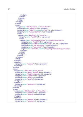 178 Interface Gráfica
</widget>
</child>
</widget>
</child>
</widget>
</child>
<child>
<widget class="GtkMenuItem" id="menuitem4">
<property name="visible">True</property>
<property name="label" translatable="yes">Aj_uda</property>
<property name="use_underline">True</property>
<child>
<widget class="GtkMenu" id="menu3">
<property name="visible">True</property>
<child>
<widget class="GtkImageMenuItem" id="imagemenuitem10">
<property name="visible">True</property>
<property name="label" translatable="yes">gtk-about</property>
<property name="use_underline">True</property>
<property name="use_stock">True</property>
<signal name="activate" handler="on_imagemenuitem10_activate"/>
</widget>
</child>
</widget>
</child>
</widget>
</child>
</widget>
<packing>
<property name="expand">False</property>
</packing>
</child>
<child>
<widget class="GtkLabel" id="lbl_hora">
<property name="width_request">300</property>
<property name="height_request">150</property>
<property name="visible">True</property>
<property name="xpad">5</property>
<property name="ypad">5</property>
</widget>
<packing>
<property name="position">1</property>
</packing>
</child>
<child>
<widget class="GtkStatusbar" id="sts_data">
<property name="visible">True</property>
<property name="spacing">2</property>
</widget>
<packing>
<property name="expand">False</property>
<property name="position">2</property>
 