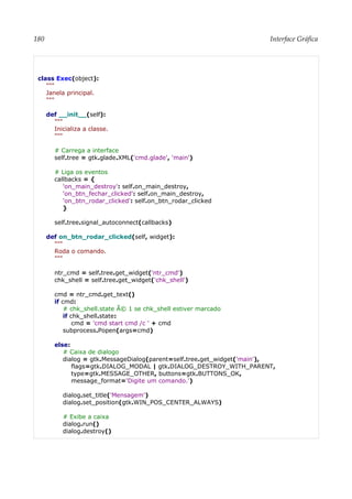 180 Interface Gráfica
class Exec(object):
"""
Janela principal.
"""
def __init__(self):
"""
Inicializa a classe.
"""
# Carrega a interface
self.tree = gtk.glade.XML('cmd.glade', 'main')
# Liga os eventos
callbacks = {
'on_main_destroy': self.on_main_destroy,
'on_btn_fechar_clicked': self.on_main_destroy,
'on_btn_rodar_clicked': self.on_btn_rodar_clicked
}
self.tree.signal_autoconnect(callbacks)
def on_btn_rodar_clicked(self, widget):
"""
Roda o comando.
"""
ntr_cmd = self.tree.get_widget('ntr_cmd')
chk_shell = self.tree.get_widget('chk_shell')
cmd = ntr_cmd.get_text()
if cmd:
# chk_shell.state Ã© 1 se chk_shell estiver marcado
if chk_shell.state:
cmd = 'cmd start cmd /c ' + cmd
subprocess.Popen(args=cmd)
else:
# Caixa de dialogo
dialog = gtk.MessageDialog(parent=self.tree.get_widget('main'),
flags=gtk.DIALOG_MODAL | gtk.DIALOG_DESTROY_WITH_PARENT,
type=gtk.MESSAGE_OTHER, buttons=gtk.BUTTONS_OK,
message_format='Digite um comando.')
dialog.set_title('Mensagem')
dialog.set_position(gtk.WIN_POS_CENTER_ALWAYS)
# Exibe a caixa
dialog.run()
dialog.destroy()
 