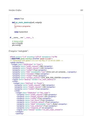 Interface Gráfica 181
return True
def on_main_destroy(self, widget):
"""
Termina o programa.
"""
raise SystemExit
if __name__ == "__main__":
# Inicia a GUI
exe = Exec()
gtk.main()
O arquivo “cmd.glade”:
<?xml version="1.0" encoding="UTF-8" standalone="no"?>
<!DOCTYPE glade-interface SYSTEM "glade-2.0.dtd">
<!--Generated with glade3 3.4.3 on Tue May 27 23:44:03 2008 -->
<glade-interface>
<widget class="GtkWindow" id="main">
<property name="width_request">380</property>
<property name="height_request">100</property>
<property name="visible">True</property>
<property name="title" translatable="yes">Entre com um comando...</property>
<property name="resizable">False</property>
<property name="modal">True</property>
<property name="window_position">GTK_WIN_POS_CENTER</property>
<signal name="destroy" handler="on_main_destroy"/>
<child>
<widget class="GtkFixed" id="fixed1">
<property name="width_request">380</property>
<property name="height_request">100</property>
<property name="visible">True</property>
<child>
<widget class="GtkButton" id="btn_rodar">
<property name="width_request">100</property>
<property name="height_request">29</property>
<property name="visible">True</property>
<property name="can_focus">True</property>
<property name="receives_default">True</property>
<property name="label" translatable="yes">_Rodar</property>
<property name="use_underline">True</property>
<property name="response_id">0</property>
<signal name="clicked" handler="on_btn_rodar_clicked"/>
</widget>
<packing>
 
