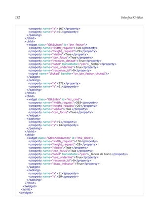 182 Interface Gráfica
<property name="x">167</property>
<property name="y">61</property>
</packing>
</child>
<child>
<widget class="GtkButton" id="btn_fechar">
<property name="width_request">100</property>
<property name="height_request">29</property>
<property name="visible">True</property>
<property name="can_focus">True</property>
<property name="receives_default">True</property>
<property name="label" translatable="yes">_Fechar</property>
<property name="use_underline">True</property>
<property name="response_id">0</property>
<signal name="clicked" handler="on_btn_fechar_clicked"/>
</widget>
<packing>
<property name="x">272</property>
<property name="y">61</property>
</packing>
</child>
<child>
<widget class="GtkEntry" id="ntr_cmd">
<property name="width_request">365</property>
<property name="height_request">29</property>
<property name="visible">True</property>
<property name="can_focus">True</property>
</widget>
<packing>
<property name="x">9</property>
<property name="y">14</property>
</packing>
</child>
<child>
<widget class="GtkCheckButton" id="chk_shell">
<property name="width_request">136</property>
<property name="height_request">29</property>
<property name="visible">True</property>
<property name="can_focus">True</property>
<property name="label" translatable="yes">_Janela de texto</property>
<property name="use_underline">True</property>
<property name="response_id">0</property>
<property name="draw_indicator">True</property>
</widget>
<packing>
<property name="x">11</property>
<property name="y">59</property>
</packing>
</child>
</widget>
</child>
</widget>
 