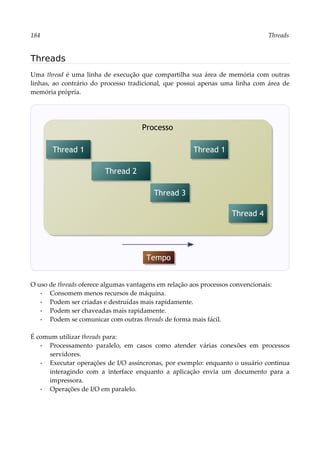 184 Threads
Threads
Uma thread é uma linha de execução que compartilha sua área de memória com outras
linhas, ao contrário do processo tradicional, que possui apenas uma linha com área de
memória própria.
O uso de threads oferece algumas vantagens em relação aos processos convencionais:
▪ Consomem menos recursos de máquina.
▪ Podem ser criadas e destruídas mais rapidamente.
▪ Podem ser chaveadas mais rapidamente.
▪ Podem se comunicar com outras threads de forma mais fácil.
É comum utilizar threads para:
▪ Processamento paralelo, em casos como atender várias conexões em processos
servidores.
▪ Executar operações de I/O assíncronas, por exemplo: enquanto o usuário continua
interagindo com a interface enquanto a aplicação envia um documento para a
impressora.
▪ Operações de I/O em paralelo.
Processo
Thread 1
Thread 2
Thread 3
Thread 1
Tempo
Thread 4
 