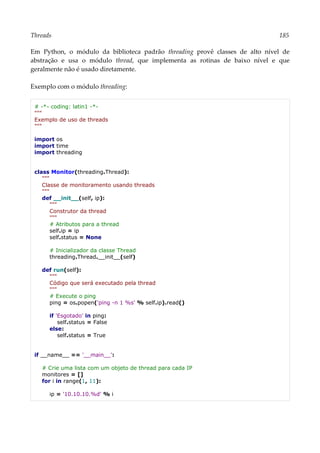 Threads 185
Em Python, o módulo da biblioteca padrão threading provê classes de alto nível de
abstração e usa o módulo thread, que implementa as rotinas de baixo nível e que
geralmente não é usado diretamente.
Exemplo com o módulo threading:
# -*- coding: latin1 -*-
"""
Exemplo de uso de threads
"""
import os
import time
import threading
class Monitor(threading.Thread):
"""
Classe de monitoramento usando threads
"""
def __init__(self, ip):
"""
Construtor da thread
"""
# Atributos para a thread
self.ip = ip
self.status = None
# Inicializador da classe Thread
threading.Thread.__init__(self)
def run(self):
"""
Código que será executado pela thread
"""
# Execute o ping
ping = os.popen('ping -n 1 %s' % self.ip).read()
if 'Esgotado' in ping:
self.status = False
else:
self.status = True
if __name__ == '__main__':
# Crie uma lista com um objeto de thread para cada IP
monitores = []
for i in range(1, 11):
ip = '10.10.10.%d' % i
 
