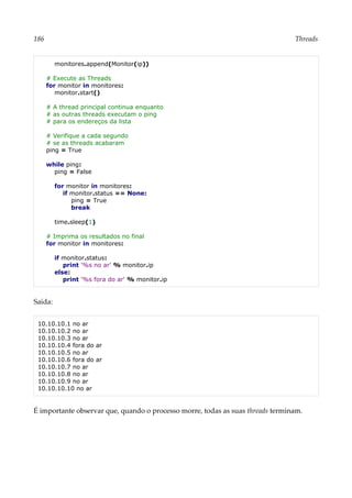 186 Threads
monitores.append(Monitor(ip))
# Execute as Threads
for monitor in monitores:
monitor.start()
# A thread principal continua enquanto
# as outras threads executam o ping
# para os endereços da lista
# Verifique a cada segundo
# se as threads acabaram
ping = True
while ping:
ping = False
for monitor in monitores:
if monitor.status == None:
ping = True
break
time.sleep(1)
# Imprima os resultados no final
for monitor in monitores:
if monitor.status:
print '%s no ar' % monitor.ip
else:
print '%s fora do ar' % monitor.ip
Saída:
10.10.10.1 no ar
10.10.10.2 no ar
10.10.10.3 no ar
10.10.10.4 fora do ar
10.10.10.5 no ar
10.10.10.6 fora do ar
10.10.10.7 no ar
10.10.10.8 no ar
10.10.10.9 no ar
10.10.10.10 no ar
É importante observar que, quando o processo morre, todas as suas threads terminam.
 