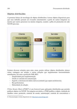 190 Processamento distribuído
Objetos distribuídos
A premissa básica da tecnologia de objetos distribuídos é tornar objetos disponíveis para
que seus métodos possam ser evocados remotamente a partir de outras máquinas ou
mesmo por outros processos na mesma máquina, usando a pilha de protocolos de rede
TCP/IP para isso.
Existem diversas soluções para estes casos, porém utilizar objetos distribuídos oferece
várias vantagens em relação a outras soluções que implementam funcionalidades
semelhantes, tal como o protocolo XML-RPC:
▪ Simplicidade para implementação.
▪ Oculta as camadas de comunicação.
▪ Suporte a estruturas de dados nativas (contanto que sejam serializáveis).
▪ Boa performance.
▪ Maturidade da solução.
PYthon Remote Objects (PYRO61
) é um framework para aplicações distribuídas que permite
publicar objetos via TCP/IP. Na máquina servidora, o PYRO publica o objeto, cuidando de
detalhes como: protocolo, controle de sessão, autenticação, controle de concorrência e
61 Documentação e fontes disponíveis em: http://pyro.sourceforge.net/.
Rede
Cliente
Interpretador
Programa
Framework
Servidor
Interpretador
Objeto
Framework
 