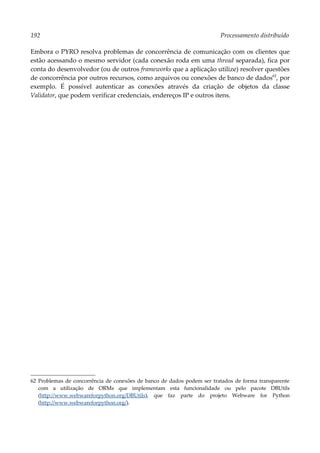 192 Processamento distribuído
Embora o PYRO resolva problemas de concorrência de comunicação com os clientes que
estão acessando o mesmo servidor (cada conexão roda em uma thread separada), fica por
conta do desenvolvedor (ou de outros frameworks que a aplicação utilize) resolver questões
de concorrência por outros recursos, como arquivos ou conexões de banco de dados62
, por
exemplo. É possível autenticar as conexões através da criação de objetos da classe
Validator, que podem verificar credenciais, endereços IP e outros itens.
62 Problemas de concorrência de conexões de banco de dados podem ser tratados de forma transparente
com a utilização de ORMs que implementam esta funcionalidade ou pelo pacote DBUtils
(http://www.webwareforpython.org/DBUtils), que faz parte do projeto Webware for Python
(http://www.webwareforpython.org/).
 