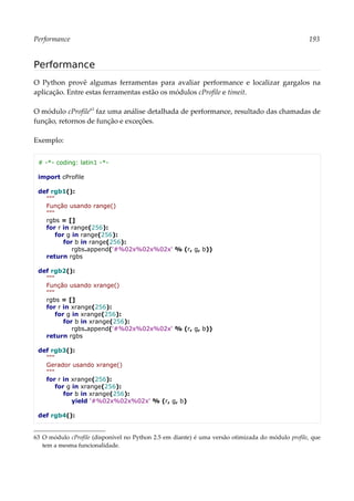 Performance 193
Performance
O Python provê algumas ferramentas para avaliar performance e localizar gargalos na
aplicação. Entre estas ferramentas estão os módulos cProfile e timeit.
O módulo cProfile63
faz uma análise detalhada de performance, resultado das chamadas de
função, retornos de função e exceções.
Exemplo:
# -*- coding: latin1 -*-
import cProfile
def rgb1():
"""
Função usando range()
"""
rgbs = []
for r in range(256):
for g in range(256):
for b in range(256):
rgbs.append('#%02x%02x%02x' % (r, g, b))
return rgbs
def rgb2():
"""
Função usando xrange()
"""
rgbs = []
for r in xrange(256):
for g in xrange(256):
for b in xrange(256):
rgbs.append('#%02x%02x%02x' % (r, g, b))
return rgbs
def rgb3():
"""
Gerador usando xrange()
"""
for r in xrange(256):
for g in xrange(256):
for b in xrange(256):
yield '#%02x%02x%02x' % (r, g, b)
def rgb4():
63 O módulo cProfile (disponível no Python 2.5 em diante) é uma versão otimizada do módulo profile, que
tem a mesma funcionalidade.
 