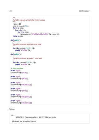 194 Performance
"""
Função usando uma lista várias vezes
"""
rgbs = []
ints = range(256)
for r in ints:
for g in ints:
for b in ints:
rgbs.append('#%02x%02x%02x' % (r, g, b))
return rgbs
def rgb5():
"""
Gerador usando apenas uma lista
"""
for i in range(256 ** 3):
yield '#%06x' % i
def rgb6():
"""
Gerador usando xrange() uma vez
"""
for i in xrange(256 ** 3):
yield '#%06x' % i
# Benchmarks
print 'rgb1:'
cProfile.run('rgb1()')
print 'rgb2:'
cProfile.run('rgb2()')
print 'rgb3:'
cProfile.run('list(rgb3())')
print 'rgb4:'
cProfile.run('rgb4()')
print 'rgb5:'
cProfile.run('list(rgb5())')
print 'rgb6:'
cProfile.run('list(rgb6())')
Saída:
rgb1:
16843012 function calls in 54.197 CPU seconds
Ordered by: standard name
 