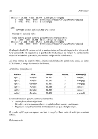 196 Performance
16777217 25.636 0.000 26.099 0.000 rgbs.py:48(rgb5)
1 0.000 0.000 0.000 0.000 {method 'disable' of '_lsprof.Profiler' objects}
1 0.463 0.463 0.463 0.463 {range}
rgb6:
16777219 function calls in 30.431 CPU seconds
Ordered by: standard name
ncalls tottime percall cumtime percall filename:lineno(function)
1 6.066 6.066 30.431 30.431 <string>:1(<module>)
16777217 24.365 0.000 24.365 0.000 rgbs.py:55(rgb6)
1 0.000 0.000 0.000 0.000 {method 'disable' of '_lsprof.Profiler' objects}
O relatório do cProfile mostra no inicio as duas informações mais importantes: o tempo de
CPU consumido em segundos e a quantidade de chamadas de função. As outras linhas
mostram os detalhes por função, incluindo o tempo total e por chamada.
As cinco rotinas do exemplo têm a mesma funcionalidade: geram uma escala de cores
RGB. Porém, o tempo de execução é diferente.
Analisando os resultados:
Rotina Tipo Tempo Laços x/range()
rgb1() Função 54.197 3 range()
rgb2() Função 53.640 3 xrange()
rgb3() Gerador 52.317 3 xrange()
rgb4() Função 53.618 3 range()
rgb5() Gerador 32.209 1 range()
rgb6() Gerador 30.431 1 xrange()
Fatores observados que pesaram no desempenho:
▪ A complexidade do algoritmo.
▪ Geradores apresentaram melhores resultados do as funções tradicionais.
▪ O gerador xrange() consomem menos recursos do que a função range().
O gerador rgb6(), que usa apenas um laço e xrange(), é bem mais eficiente que as outras
rotinas.
Outro exemplo:
 