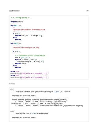 Performance 197
# -*- coding: latin1 -*-
import cProfile
def fib1(n):
"""
Fibonacci calculado de forma recursiva.
"""
if n > 1:
return fib1(n - 1) + fib1(n - 2)
else:
return 1
def fib2(n):
"""
Fibonacci calculado por um loop.
"""
if n > 1:
# O dicionário guarda os resultados
fibs = {0:1, 1:1}
for i in xrange(2, n + 1):
fibs[i] = fibs[i - 1] + fibs[i - 2]
return fibs[n]
else:
return 1
print 'fib1'
cProfile.run('[fib1(x) for x in xrange(1, 31)]')
print 'fib2'
cProfile.run('[fib2(x) for x in xrange(1, 31)]')
Saída:
fib1
7049124 function calls (32 primitive calls) in 21.844 CPU seconds
Ordered by: standard name
ncalls tottime percall cumtime percall filename:lineno(function)
1 0.000 0.000 21.844 21.844 <string>:1(<module>)
7049122/30 21.844 0.000 21.844 0.728 fibs.py:4(fib1)
1 0.000 0.000 0.000 0.000 {method 'disable' of '_lsprof.Profiler' objects}
fib2
32 function calls in 0.001 CPU seconds
Ordered by: standard name
 