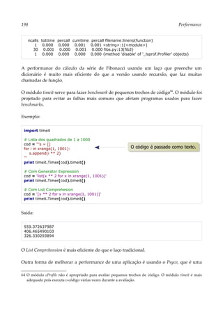 198 Performance
ncalls tottime percall cumtime percall filename:lineno(function)
1 0.000 0.000 0.001 0.001 <string>:1(<module>)
30 0.001 0.000 0.001 0.000 fibs.py:13(fib2)
1 0.000 0.000 0.000 0.000 {method 'disable' of '_lsprof.Profiler' objects}
A performance do cálculo da série de Fibonacci usando um laço que preenche um
dicionário é muito mais eficiente do que a versão usando recursão, que faz muitas
chamadas de função.
O módulo timeit serve para fazer benchmark de pequenos trechos de código64
. O módulo foi
projetado para evitar as falhas mais comuns que afetam programas usados para fazer
benchmarks.
Exemplo:
import timeit
# Lista dos quadrados de 1 a 1000
cod = '''s = []
for i in xrange(1, 1001):
s.append(i ** 2)
'''
print timeit.Timer(cod).timeit()
# Com Generator Expression
cod = 'list(x ** 2 for x in xrange(1, 1001))'
print timeit.Timer(cod).timeit()
# Com List Comprehesion
cod = '[x ** 2 for x in xrange(1, 1001)]'
print timeit.Timer(cod).timeit()
Saída:
559.372637987
406.465490103
326.330293894
O List Comprehension é mais eficiente do que o laço tradicional.
Outra forma de melhorar a performance de uma aplicação é usando o Psyco, que é uma
64 O módulo cProfile não é apropriado para avaliar pequenos trechos de código. O módulo timeit é mais
adequado pois executa o código várias vezes durante a avaliação.
O código é passado como texto.
 
