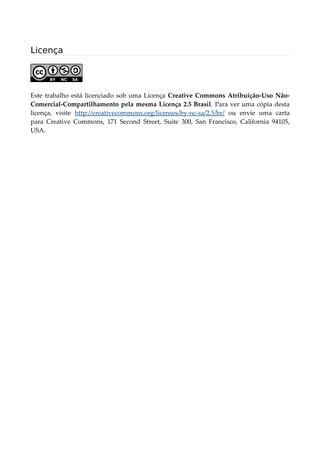 Licença
Este trabalho está licenciado sob uma Licença Creative Commons Atribuição-Uso Não-
Comercial-Compartilhamento pela mesma Licença 2.5 Brasil. Para ver uma cópia desta
licença, visite http://creativecommons.org/licenses/by-nc-sa/2.5/br/ ou envie uma carta
para Creative Commons, 171 Second Street, Suite 300, San Francisco, California 94105,
USA.
 