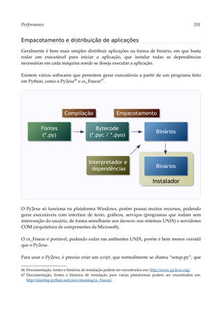 Performance 201
Empacotamento e distribuição de aplicações
Geralmente é bem mais simples distribuir aplicações na forma de binário, em que basta
rodar um executável para iniciar a aplicação, que instalar todas as dependências
necessárias em cada máquina aonde se deseja executar a aplicação.
Existem vários softwares que permitem gerar executáveis a partir de um programa feito
em Python, como o Py2exe66
e cx_Freeze67
.
O Py2exe só funciona na plataforma Windows, porém possui muitos recursos, podendo
gerar executáveis com interface de texto, gráficos, serviços (programas que rodam sem
intervenção do usuário, de forma semelhante aos daemons nos sistemas UNIX) e servidores
COM (arquitetura de componentes da Microsoft).
O cx_Freeze é portável, podendo rodar em ambientes UNIX, porém é bem menos versátil
que o Py2exe.
Para usar o Py2exe, é preciso criar um script, que normalmente se chama “setup.py”, que
66 Documentação, fontes e binários de instalação podem ser encontrados em: http://www.py2exe.org/.
67 Documentação, fontes e binários de instalação para várias plataformas podem ser encontrados em:
http://starship.python.net/crew/atuining/cx_Freeze/.
Fontes
(*.py)
Bytecode
(*.pyc / *.pyo)
Binários
Interpretador e
dependências
Compilação Empacotamento
Instalador
Binários
 