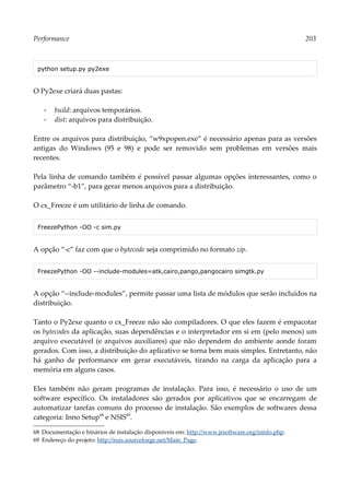 Performance 203
python setup.py py2exe
O Py2exe criará duas pastas:
▪ build: arquivos temporários.
▪ dist: arquivos para distribuição.
Entre os arquivos para distribuição, “w9xpopen.exe” é necessário apenas para as versões
antigas do Windows (95 e 98) e pode ser removido sem problemas em versões mais
recentes.
Pela linha de comando também é possível passar algumas opções interessantes, como o
parâmetro “-b1”, para gerar menos arquivos para a distribuição.
O cx_Freeze é um utilitário de linha de comando.
FreezePython -OO -c sim.py
A opção “-c” faz com que o bytecode seja comprimido no formato zip.
FreezePython -OO --include-modules=atk,cairo,pango,pangocairo simgtk.py
A opção “--include-modules”, permite passar uma lista de módulos que serão incluídos na
distribuição.
Tanto o Py2exe quanto o cx_Freeze não são compiladores. O que eles fazem é empacotar
os bytecodes da aplicação, suas dependências e o interpretador em si em (pelo menos) um
arquivo executável (e arquivos auxiliares) que não dependem do ambiente aonde foram
gerados. Com isso, a distribuição do aplicativo se torna bem mais simples. Entretanto, não
há ganho de performance em gerar executáveis, tirando na carga da aplicação para a
memória em alguns casos.
Eles também não geram programas de instalação. Para isso, é necessário o uso de um
software específico. Os instaladores são gerados por aplicativos que se encarregam de
automatizar tarefas comuns do processo de instalação. São exemplos de softwares dessa
categoria: Inno Setup68
e NSIS69
.
68 Documentação e binários de instalação disponíveis em: http://www.jrsoftware.org/isinfo.php.
69 Endereço do projeto: http://nsis.sourceforge.net/Main_Page.
 