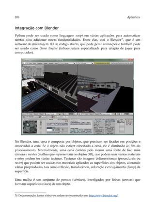 206 Apêndices
Integração com Blender
Python pode ser usado como linguagem script em várias aplicações para automatizar
tarefas e/ou adicionar novas funcionalidades. Entre elas, está o Blender70
, que é um
software de modelagem 3D de código aberto, que pode gerar animações e também pode
ser usado como Game Engine (infraestrutura especializada para criação de jogos para
computador).
No Blender, uma cena é composta por objetos, que precisam ser fixados em posições e
conectados a cena. Se o objeto não estiver conectado a cena, ele é eliminado ao fim do
processamento. Normalmente, uma cena contém pelo menos uma fonte de luz, uma
câmera e meshes (malhas que representam os objetos 3D), que podem usar vários materiais
e estes podem ter várias texturas. Texturas são imagens bidimensionais (procedurais ou
raster) que podem ser usadas nos materiais aplicados as superfícies dos objetos, alterando
várias propriedades, tais como reflexão, translucência, coloração e enrugamento (bump) da
superfície.
Uma malha é um conjunto de pontos (vértices), interligados por linhas (arestas) que
formam superfícies (faces) de um objeto.
70 Documentação, fontes e binários podem ser encontrados em: http://www.blender.org/.
 