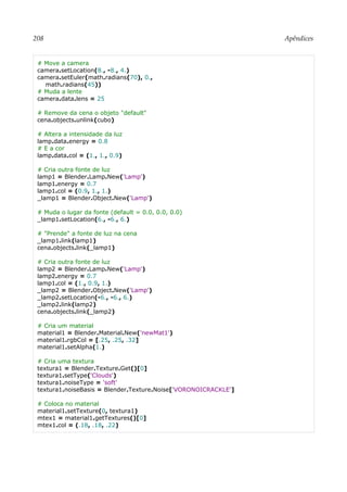 208 Apêndices
# Move a camera
camera.setLocation(8., -8., 4.)
camera.setEuler(math.radians(70), 0.,
math.radians(45))
# Muda a lente
camera.data.lens = 25
# Remove da cena o objeto "default"
cena.objects.unlink(cubo)
# Altera a intensidade da luz
lamp.data.energy = 0.8
# E a cor
lamp.data.col = (1., 1., 0.9)
# Cria outra fonte de luz
lamp1 = Blender.Lamp.New('Lamp')
lamp1.energy = 0.7
lamp1.col = (0.9, 1., 1.)
_lamp1 = Blender.Object.New('Lamp')
# Muda o lugar da fonte (default = 0.0, 0.0, 0.0)
_lamp1.setLocation(6., -6., 6.)
# "Prende" a fonte de luz na cena
_lamp1.link(lamp1)
cena.objects.link(_lamp1)
# Cria outra fonte de luz
lamp2 = Blender.Lamp.New('Lamp')
lamp2.energy = 0.7
lamp1.col = (1., 0.9, 1.)
_lamp2 = Blender.Object.New('Lamp')
_lamp2.setLocation(-6., -6., 6.)
_lamp2.link(lamp2)
cena.objects.link(_lamp2)
# Cria um material
material1 = Blender.Material.New('newMat1')
material1.rgbCol = [.25, .25, .32]
material1.setAlpha(1.)
# Cria uma textura
textura1 = Blender.Texture.Get()[0]
textura1.setType('Clouds')
textura1.noiseType = 'soft'
textura1.noiseBasis = Blender.Texture.Noise['VORONOICRACKLE']
# Coloca no material
material1.setTexture(0, textura1)
mtex1 = material1.getTextures()[0]
mtex1.col = (.18, .18, .22)
 