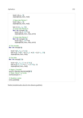 Apêndices 211
local = (i, j, .5)
objeto(local, tam, mat)
# Base das fileiras Y
local = (j, i, .5)
objeto(local, tam, mat)
tam = (.2, .2, .25)
# Corpo das fileiras X
for k in xrange(10):
local = (i, j, .25 * k)
objeto(local, tam, mat, prim)
# Corpo das fileiras Y
for k in xrange(10):
local = (j, i, .25 * k)
objeto(local, tam, mat, prim)
# Cria escada
for i in xrange(4):
local = (0., 0., i / 16.)
tam = (2. + (8. - i) / 4.,2. + (8. - i) / 4., .25)
objeto(local, tam, mat)
# Cria teto
for i in xrange(35):
local = (0., 0., 2.7 + i / 60.)
tam = (3.5 , 3.5 * ( 1. - i / 35.), .1)
objeto(local, tam, mat)
# Pega o "mundo"
world = Blender.World.Get()[0]
# Modo "blend" no fundo
world.skytype = 1
# Atualiza a cena
cena.update()
Saída (renderizada através da câmera padrão):
 