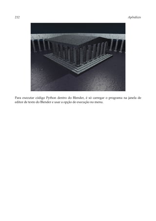 212 Apêndices
Para executar código Python dentro do Blender, é só carregar o programa na janela de
editor de texto do Blender e usar a opção de execução no menu.
 