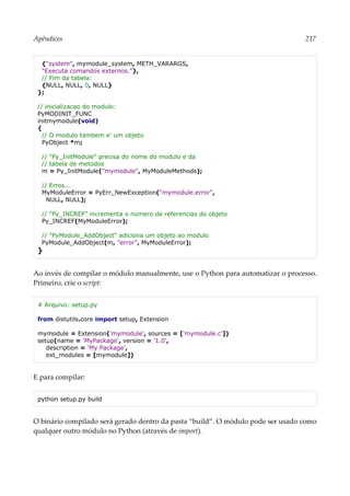 Apêndices 217
{"system", mymodule_system, METH_VARARGS,
"Executa comandos externos."},
// Fim da tabela:
{NULL, NULL, 0, NULL}
};
// inicializacao do modulo:
PyMODINIT_FUNC
initmymodule(void)
{
// O modulo tambem e' um objeto
PyObject *m;
// "Py_InitModule" precisa do nome do modulo e da
// tabela de metodos
m = Py_InitModule("mymodule", MyModuleMethods);
// Erros...
MyModuleError = PyErr_NewException("mymodule.error",
NULL, NULL);
// "Py_INCREF" incrementa o numero de referencias do objeto
Py_INCREF(MyModuleError);
// "PyModule_AddObject" adiciona um objeto ao modulo
PyModule_AddObject(m, "error", MyModuleError);
}
Ao invés de compilar o módulo manualmente, use o Python para automatizar o processo.
Primeiro, crie o script:
# Arquivo: setup.py
from distutils.core import setup, Extension
mymodule = Extension('mymodule', sources = ['mymodule.c'])
setup(name = 'MyPackage', version = '1.0',
description = 'My Package',
ext_modules = [mymodule])
E para compilar:
python setup.py build
O binário compilado será gerado dentro da pasta “build”. O módulo pode ser usado como
qualquer outro módulo no Python (através de import).
 