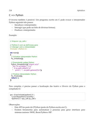 218 Apêndices
C => Python
O inverso também é possível. Um programa escrito em C pode evocar o interpretador
Python seguindo três passos:
▪ Inicializar o interpretador.
▪ Interagir (que pode ser feito de diversas formas).
▪ Finalizar o interpretador.
Exemplo:
// Arquivo: py_call.c
// Python.h com as definicoes para
// interagir com o interpretador
#include <Python.h>
int main()
{
// Inicializa interpretador Python
Py_Initialize();
// Executando codigo Python
PyRun_SimpleString("import osn"
"for f in os.listdir('.'):n"
" if os.path.isfile(f):n"
" print f, ':', os.path.getsize(f)n");
// Finaliza interpretador Python
Py_Finalize();
return 0;
}
Para compilar, é preciso passar a localização das headers e libraries do Python para o
compilador C:
gcc -I/usr/include/python2.5 
-L/usr/lib/python2.5/config 
-lpython2.5 -opy_call py_call.c
Observações:
▪ Esta API faz parte do CPython (porte do Python escrito em C).
▪ Existem ferramentas para automatizar o processo para gerar interfaces para
sistemas maiores: SWIG, Boost.Python e SIP.
 