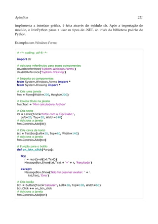 Apêndices 221
implementa a interface gráfica, é feita através do módulo clr. Após a importação do
módulo, o IronPython passa a usar os tipos do .NET, ao invés da biblioteca padrão do
Python.
Exemplo com Windows Forms:
# -*- coding: utf-8 -*-
import clr
# Adiciona referências para esses componentes
clr.AddReference('System.Windows.Forms')
clr.AddReference('System.Drawing')
# Importa os componentes
from System.Windows.Forms import *
from System.Drawing import *
# Cria uma janela
frm = Form(Width=200, Height=200)
# Coloca título na janela
frm.Text = 'Mini calculadora Python'
# Cria texto
lbl = Label(Text='Entre com a expressão:',
Left=20, Top=20, Width=140)
# Adiciona a janela
frm.Controls.Add(lbl)
# Cria caixa de texto
txt = TextBox(Left=20, Top=60, Width=140)
# Adiciona a janela
frm.Controls.Add(txt)
# Função para o botão
def on_btn_click(*args):
try:
r = repr(eval(txt.Text))
MessageBox.Show(txt.Text + '=' + r, 'Resultado')
except:
MessageBox.Show('Não foi possível avaliar: ' + 
txt.Text, 'Erro')
# Cria botão
btn = Button(Text='Calcular!', Left=20, Top=100, Width=60)
btn.Click += on_btn_click
# Adiciona a janela
frm.Controls.Add(btn)
 