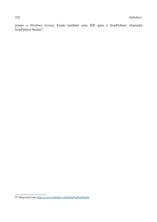 224 Apêndices
(como o Windows Forms). Existe também uma IDE para o IronPython, chamada
IronPython Studio73
.
73 Disponível em: http://www.codeplex.com/IronPythonStudio.
 