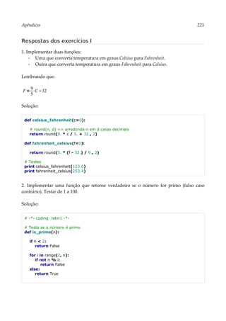 Apêndices 225
Respostas dos exercícios I
1. Implementar duas funções:
▪ Uma que converta temperatura em graus Celsius para Fahrenheit.
▪ Outra que converta temperatura em graus Fahrenheit para Celsius.
Lembrando que:
Solução:
def celsius_fahrenheit(c=0):
# round(n, d) => arredonda n em d casas decimais
return round(9. * c / 5. + 32., 2)
def fahrenheit_celsius(f=0):
return round(5. * (f - 32.) / 9., 2)
# Testes
print celsius_fahrenheit(123.0)
print fahrenheit_celsius(253.4)
2. Implementar uma função que retorne verdadeiro se o número for primo (falso caso
contrário). Testar de 1 a 100.
Solução:
# -*- coding: latin1 -*-
# Testa se o número é primo
def is_prime(n):
if n < 2:
return False
for i in range(2, n):
if not n % i:
return False
else:
return True
F=
9
5
⋅C32
 