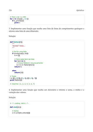 226 Apêndices
# Para x de 1 a 100
for x in range(1, 101):
if is_prime(x):
print x
3. Implementar uma função que receba uma lista de listas de comprimentos quaisquer e
retorne uma lista de uma dimensão.
Solução:
def flatten(it):
"""
"Achata" listas...
"""
# Se for uma lista
if isinstance(it, list):
ls = []
# Para cada item da lista
for item in it:
# Evoca flatten() recursivamente
ls = ls + flatten(item)
return ls
else:
return [it]
# Teste
l = [[1, [2]], [3, 4], [[5, 6], 7]]
print flatten(l)
# imprime: [1, 2, 3, 4, 5, 6, 7]
4. Implementar uma função que receba um dicionário e retorne a soma, a média e a
variação dos valores.
Solução:
# -*- coding: latin1 -*-
def stat(dic):
# Soma
s = sum(dic.values())
 