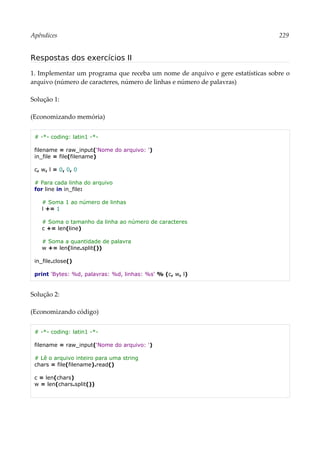 Apêndices 229
Respostas dos exercícios II
1. Implementar um programa que receba um nome de arquivo e gere estatísticas sobre o
arquivo (número de caracteres, número de linhas e número de palavras)
Solução 1:
(Economizando memória)
# -*- coding: latin1 -*-
filename = raw_input('Nome do arquivo: ')
in_file = file(filename)
c, w, l = 0, 0, 0
# Para cada linha do arquivo
for line in in_file:
# Soma 1 ao número de linhas
l += 1
# Soma o tamanho da linha ao número de caracteres
c += len(line)
# Soma a quantidade de palavra
w += len(line.split())
in_file.close()
print 'Bytes: %d, palavras: %d, linhas: %s' % (c, w, l)
Solução 2:
(Economizando código)
# -*- coding: latin1 -*-
filename = raw_input('Nome do arquivo: ')
# Lê o arquivo inteiro para uma string
chars = file(filename).read()
c = len(chars)
w = len(chars.split())
 