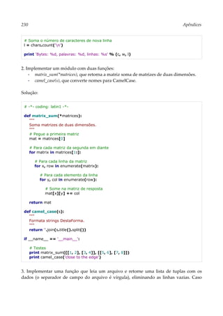 230 Apêndices
# Soma o número de caracteres de nova linha
l = chars.count('n')
print 'Bytes: %d, palavras: %d, linhas: %s' % (c, w, l)
2. Implementar um módulo com duas funções:
▪ matrix_sum(*matrices), que retorna a matriz soma de matrizes de duas dimensões.
▪ camel_case(s), que converte nomes para CamelCase.
Solução:
# -*- coding: latin1 -*-
def matrix_sum(*matrices):
"""
Soma matrizes de duas dimensões.
"""
# Pegue a primeira matriz
mat = matrices[0]
# Para cada matriz da segunda em diante
for matrix in matrices[1:]:
# Para cada linha da matriz
for x, row in enumerate(matrix):
# Para cada elemento da linha
for y, col in enumerate(row):
# Some na matriz de resposta
mat[x][y] += col
return mat
def camel_case(s):
"""
Formata strings DestaForma.
"""
return ''.join(s.title().split())
if __name__ == '__main__':
# Testes
print matrix_sum([[1, 2], [3, 4]], [[5, 6], [7, 8]])
print camel_case('close to the edge')
3. Implementar uma função que leia um arquivo e retorne uma lista de tuplas com os
dados (o separador de campo do arquivo é vírgula), eliminando as linhas vazias. Caso
 