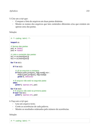 Apêndices 233
5. Crie um script que:
▪ Compare a lista de arquivos em duas pastas distintas.
▪ Mostre os nomes dos arquivos que tem conteúdos diferentes e/ou que existem em
apenas uma das pastas.
Solução:
# -*- coding: latin1 -*-
import os
# Nomes das pastas
pst1 = 'teste1'
pst2 = 'teste2'
# Lista o conteúdo das pastas
lst1 = os.listdir(pst1)
lst2 = os.listdir(pst2)
for fl in lst1:
if fl in lst2:
# Lê os arquivos e compara:
if file(os.path.join(pst1, fl)).read() <> 
file(os.path.join(pst2, fl)).read():
print fl, 'diferente'
# O arquivo não está na segunda pasta
else:
print fl, 'apenas em', pst1
for fl in lst2:
# O arquivo não está na primeira pasta
if not fl in lst1:
print fl, 'apenas em', pst2
6. Faça um script que:
▪ Leia um arquivo texto.
▪ Conte as ocorrências de cada palavra.
▪ Mostre os resultados ordenados pelo número de ocorrências.
Solução:
# -*- coding: latin1 -*-
 