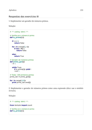 Apêndices 235
Respostas dos exercícios III
1. Implementar um gerador de números primos.
Solução:
# -*- coding: latin1 -*-
# Verifica se o número é primo
def is_prime(n):
if n < 2:
return False
for i in xrange(2, n):
if not n % i:
return False
else:
return True
# Gerador de números primos
def prime_gen():
i = 1
while True:
if is_prime(i): yield i
i += 1
# Teste: 100 primeiros primos
prime_iter = prime_gen()
for i in range(100):
print prime_iter.next()
2. Implementar o gerador de números primos como uma expressão (dica: use o módulo
itertools).
Solução:
# -*- coding: latin1 -*-
from itertools import count
# Verifica se o número é primo
def is_prime(n):
 