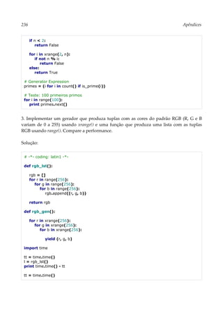 236 Apêndices
if n < 2:
return False
for i in xrange(2, n):
if not n % i:
return False
else:
return True
# Generator Expression
primes = (i for i in count() if is_prime(i))
# Teste: 100 primeiros primos
for i in range(100):
print primes.next()
3. Implementar um gerador que produza tuplas com as cores do padrão RGB (R, G e B
variam de 0 a 255) usando xrange() e uma função que produza uma lista com as tuplas
RGB usando range(). Compare a performance.
Solução:
# -*- coding: latin1 -*-
def rgb_lst():
rgb = []
for r in range(256):
for g in range(256):
for b in range(256):
rgb.append((r, g, b))
return rgb
def rgb_gen():
for r in xrange(256):
for g in xrange(256):
for b in xrange(256):
yield (r, g, b)
import time
tt = time.time()
l = rgb_lst()
print time.time() - tt
tt = time.time()
 