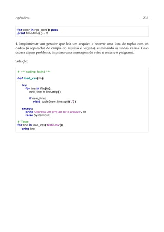 Apêndices 237
for color in rgb_gen(): pass
print time.time() - tt
4. Implementar um gerador que leia um arquivo e retorne uma lista de tuplas com os
dados (o separador de campo do arquivo é vírgula), eliminando as linhas vazias. Caso
ocorra algum problema, imprima uma mensagem de aviso e encerre o programa.
Solução:
# -*- coding: latin1 -*-
def load_csv(fn):
try:
for line in file(fn):
new_line = line.strip()
if new_line:
yield tuple(new_line.split(','))
except:
print 'Ocorreu um erro ao ler o arquivo', fn
raise SystemExit
# Teste
for line in load_csv('teste.csv'):
print line
 