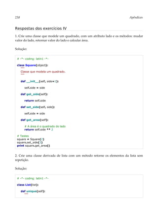 238 Apêndices
Respostas dos exercícios IV
1. Crie uma classe que modele um quadrado, com um atributo lado e os métodos: mudar
valor do lado, retornar valor do lado e calcular área.
Solução:
# -*- coding: latin1 -*-
class Square(object):
"""
Classe que modela um quadrado.
"""
def __init__(self, side=1):
self.side = side
def get_side(self):
return self.side
def set_side(self, side):
self.side = side
def get_area(self):
# A área é o quadrado do lado
return self.side ** 2
# Testes
square = Square(2)
square.set_side(3)
print square.get_area()
2. Crie uma classe derivada de lista com um método retorne os elementos da lista sem
repetição.
Solução:
# -*- coding: latin1 -*-
class List(list):
def unique(self):
"""
 