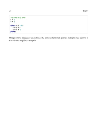 24 Laços
# Soma de 0 a 99
s = 0
x = 1
while x < 100:
s = s + x
x = x + 1
print s
O laço while é adequado quando não há como determinar quantas iterações vão ocorrer e
não há uma seqüência a seguir.
 
