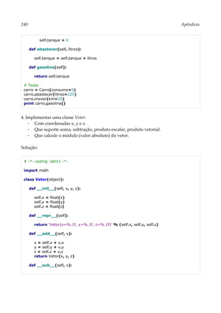 240 Apêndices
self.tanque = 0
def abastecer(self, litros):
self.tanque = self.tanque + litros
def gasolina(self):
return self.tanque
# Teste
carro = Carro(consumo=5)
carro.abastecer(litros=220)
carro.mover(km=20)
print carro.gasolina()
4. Implementar uma classe Vetor:
▪ Com coordenadas x, y e z.
▪ Que suporte soma, subtração, produto escalar, produto vetorial.
▪ Que calcule o módulo (valor absoluto) do vetor.
Solução:
# -*- coding: latin1 -*-
import math
class Vetor(object):
def __init__(self, x, y, z):
self.x = float(x)
self.y = float(y)
self.z = float(z)
def __repr__(self):
return 'Vetor(x=%.1f, y=%.1f, z=%.1f)' % (self.x, self.y, self.z)
def __add__(self, v):
x = self.x + v.x
y = self.y + v.y
z = self.z + v.z
return Vetor(x, y, z)
def __sub__(self, v):
 