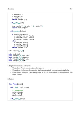 Apêndices 241
x = self.x - v.x
y = self.y - v.y
z = self.z - v.z
return Vetor(x, y, z)
def __abs__(self):
tmp = self.x ** 2 + self.y ** 2 + self.z ** 2
return math.sqrt(tmp)
def __mul__(self, v):
if isinstance(v, Vetor):
x = self.y * v.z - v.y * self.z
y = self.z * v.x - v.z * self.x
z = self.x * v.y - v.x * self.y
else:
x = self.x * float(v)
y = self.y * float(v)
z = self.z * float(v)
return Vetor(x, y, z)
vetor = Vetor(1, 2, 3)
print abs(vetor)
print Vetor(4.5, 5, 6) + vetor
print Vetor(4.5, 5, 6) - vetor
print Vetor(4.5, 5, 6) * vetor
print Vetor(4.5, 5, 6) * 5
5. Implemente um módulo com:
▪ Uma classe Ponto, com coordenadas x, y e z.
▪ Uma classe Linha, com dois pontos A e B, e que calcule o comprimento da linha.
▪ Uma classe Triangulo, com dois pontos A, B e C, que calcule o comprimento dos
lados e a área.
Solução:
class Ponto(object):
def __init__(self, x, y, z):
# Coordenadas
self.x = float(x)
self.y = float(y)
self.z = float(z)
def __repr__(self):
 