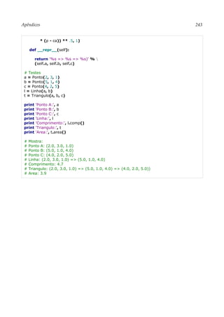 Apêndices 243
* (p - ca)) ** .5, 1)
def __repr__(self):
return '%s => %s => %s)' % 
(self.a, self.b, self.c)
# Testes
a = Ponto(2, 3, 1)
b = Ponto(5, 1, 4)
c = Ponto(4, 2, 5)
l = Linha(a, b)
t = Triangulo(a, b, c)
print 'Ponto A:', a
print 'Ponto B:', b
print 'Ponto C:', c
print 'Linha:', l
print 'Comprimento:', l.comp()
print 'Triangulo:', t
print 'Area:', t.area()
# Mostra:
# Ponto A: (2.0, 3.0, 1.0)
# Ponto B: (5.0, 1.0, 4.0)
# Ponto C: (4.0, 2.0, 5.0)
# Linha: (2.0, 3.0, 1.0) => (5.0, 1.0, 4.0)
# Comprimento: 4.7
# Triangulo: (2.0, 3.0, 1.0) => (5.0, 1.0, 4.0) => (4.0, 2.0, 5.0))
# Area: 3.9
 