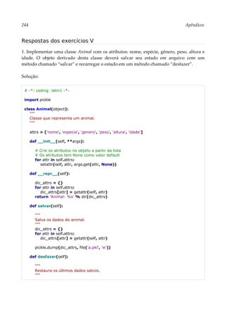 244 Apêndices
Respostas dos exercícios V
1. Implementar uma classe Animal com os atributos: nome, espécie, gênero, peso, altura e
idade. O objeto derivado desta classe deverá salvar seu estado em arquivo com um
método chamado “salvar” e recarregar o estado em um método chamado “desfazer”.
Solução:
# -*- coding: latin1 -*-
import pickle
class Animal(object):
"""
Classe que representa um animal.
"""
attrs = ['nome', 'especie', 'genero', 'peso', 'altura', 'idade']
def __init__(self, **args):
# Crie os atributos no objeto a partir da lista
# Os atributos tem None como valor default
for attr in self.attrs:
setattr(self, attr, args.get(attr, None))
def __repr__(self):
dic_attrs = {}
for attr in self.attrs:
dic_attrs[attr] = getattr(self, attr)
return 'Animal: %s' % str(dic_attrs)
def salvar(self):
"""
Salva os dados do animal.
"""
dic_attrs = {}
for attr in self.attrs:
dic_attrs[attr] = getattr(self, attr)
pickle.dump(dic_attrs, file('a.pkl', 'w'))
def desfazer(self):
"""
Restaura os últimos dados salvos.
"""
 