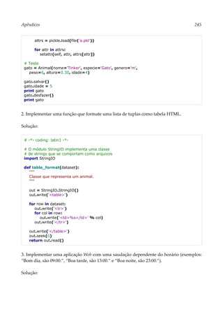 Apêndices 245
attrs = pickle.load(file('a.pkl'))
for attr in attrs:
setattr(self, attr, attrs[attr])
# Teste
gato = Animal(nome='Tinker', especie='Gato', genero='m',
peso=6, altura=0.30, idade=4)
gato.salvar()
gato.idade = 5
print gato
gato.desfazer()
print gato
2. Implementar uma função que formate uma lista de tuplas como tabela HTML.
Solução:
# -*- coding: latin1 -*-
# O módulo StringIO implementa uma classe
# de strings que se comportam como arquivos
import StringIO
def table_format(dataset):
"""
Classe que representa um animal.
"""
out = StringIO.StringIO()
out.write('<table>')
for row in dataset:
out.write('<tr>')
for col in row:
out.write('<td>%s</td>' % col)
out.write('</tr>')
out.write('</table>')
out.seek(0)
return out.read()
3. Implementar uma aplicação Web com uma saudação dependente do horário (exemplos:
“Bom dia, são 09:00.”, “Boa tarde, são 13:00.” e “Boa noite, são 23:00.”).
Solução:
 